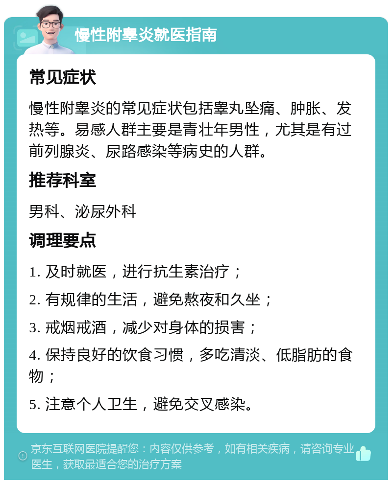 慢性附睾炎就医指南 常见症状 慢性附睾炎的常见症状包括睾丸坠痛、肿胀、发热等。易感人群主要是青壮年男性，尤其是有过前列腺炎、尿路感染等病史的人群。 推荐科室 男科、泌尿外科 调理要点 1. 及时就医，进行抗生素治疗； 2. 有规律的生活，避免熬夜和久坐； 3. 戒烟戒酒，减少对身体的损害； 4. 保持良好的饮食习惯，多吃清淡、低脂肪的食物； 5. 注意个人卫生，避免交叉感染。