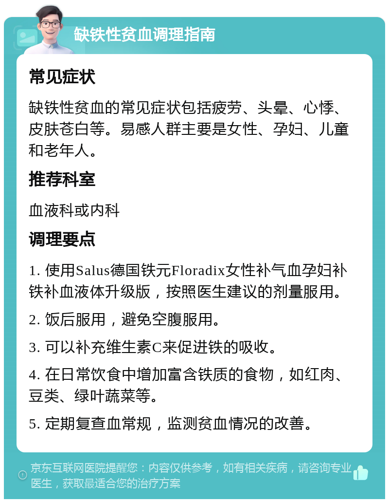 缺铁性贫血调理指南 常见症状 缺铁性贫血的常见症状包括疲劳、头晕、心悸、皮肤苍白等。易感人群主要是女性、孕妇、儿童和老年人。 推荐科室 血液科或内科 调理要点 1. 使用Salus德国铁元Floradix女性补气血孕妇补铁补血液体升级版，按照医生建议的剂量服用。 2. 饭后服用，避免空腹服用。 3. 可以补充维生素C来促进铁的吸收。 4. 在日常饮食中增加富含铁质的食物，如红肉、豆类、绿叶蔬菜等。 5. 定期复查血常规，监测贫血情况的改善。