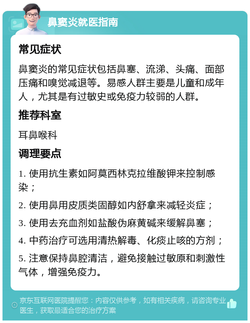 鼻窦炎就医指南 常见症状 鼻窦炎的常见症状包括鼻塞、流涕、头痛、面部压痛和嗅觉减退等。易感人群主要是儿童和成年人，尤其是有过敏史或免疫力较弱的人群。 推荐科室 耳鼻喉科 调理要点 1. 使用抗生素如阿莫西林克拉维酸钾来控制感染； 2. 使用鼻用皮质类固醇如内舒拿来减轻炎症； 3. 使用去充血剂如盐酸伪麻黄碱来缓解鼻塞； 4. 中药治疗可选用清热解毒、化痰止咳的方剂； 5. 注意保持鼻腔清洁，避免接触过敏原和刺激性气体，增强免疫力。