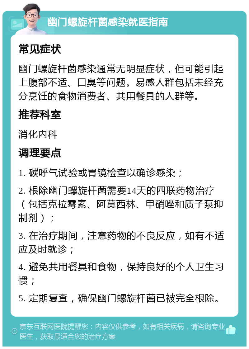 幽门螺旋杆菌感染就医指南 常见症状 幽门螺旋杆菌感染通常无明显症状，但可能引起上腹部不适、口臭等问题。易感人群包括未经充分烹饪的食物消费者、共用餐具的人群等。 推荐科室 消化内科 调理要点 1. 碳呼气试验或胃镜检查以确诊感染； 2. 根除幽门螺旋杆菌需要14天的四联药物治疗（包括克拉霉素、阿莫西林、甲硝唑和质子泵抑制剂）； 3. 在治疗期间，注意药物的不良反应，如有不适应及时就诊； 4. 避免共用餐具和食物，保持良好的个人卫生习惯； 5. 定期复查，确保幽门螺旋杆菌已被完全根除。