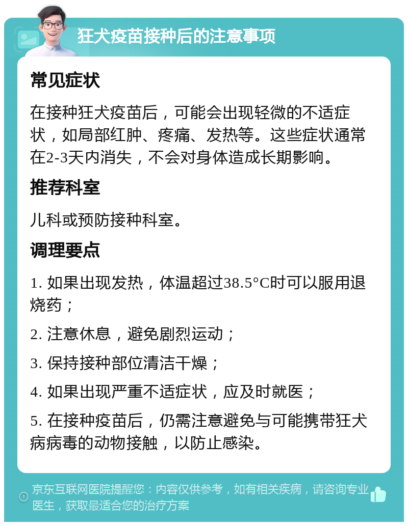 狂犬疫苗接种后的注意事项 常见症状 在接种狂犬疫苗后，可能会出现轻微的不适症状，如局部红肿、疼痛、发热等。这些症状通常在2-3天内消失，不会对身体造成长期影响。 推荐科室 儿科或预防接种科室。 调理要点 1. 如果出现发热，体温超过38.5°C时可以服用退烧药； 2. 注意休息，避免剧烈运动； 3. 保持接种部位清洁干燥； 4. 如果出现严重不适症状，应及时就医； 5. 在接种疫苗后，仍需注意避免与可能携带狂犬病病毒的动物接触，以防止感染。