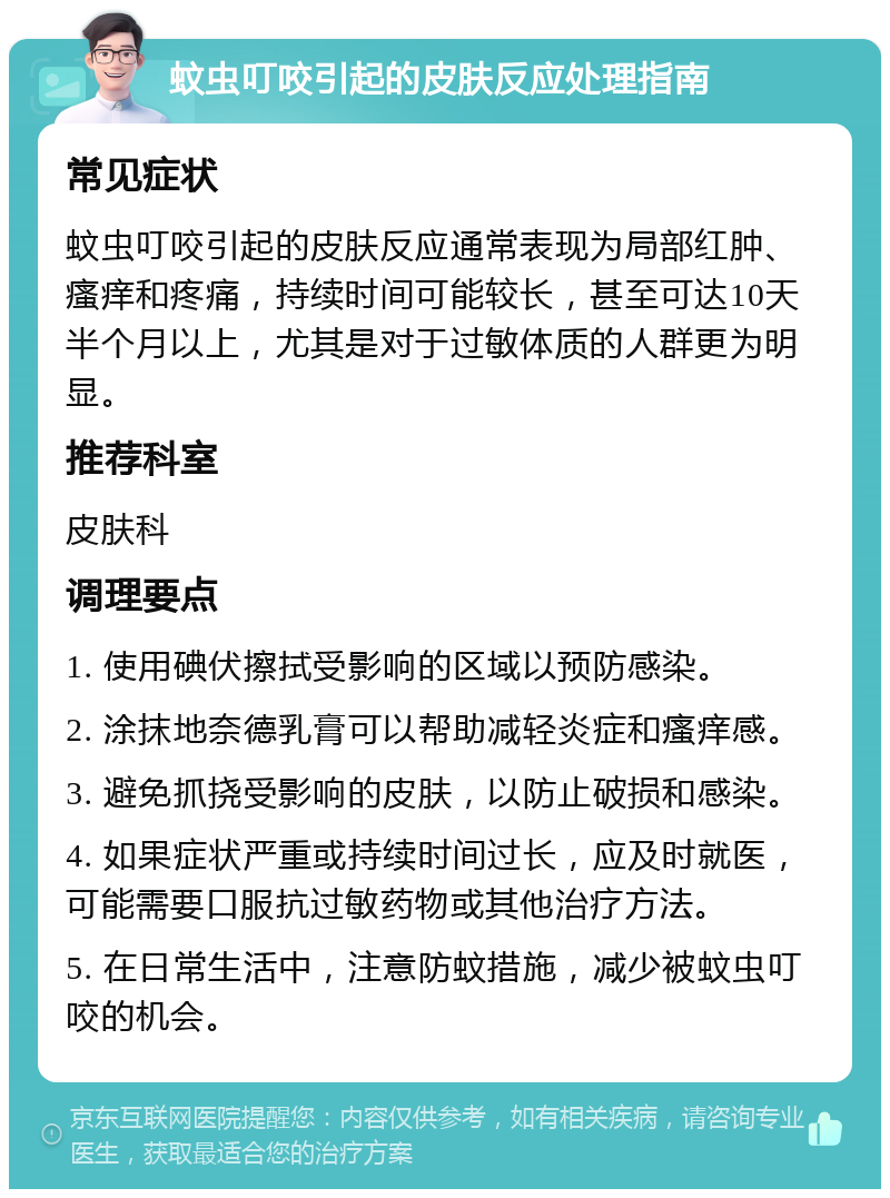 蚊虫叮咬引起的皮肤反应处理指南 常见症状 蚊虫叮咬引起的皮肤反应通常表现为局部红肿、瘙痒和疼痛，持续时间可能较长，甚至可达10天半个月以上，尤其是对于过敏体质的人群更为明显。 推荐科室 皮肤科 调理要点 1. 使用碘伏擦拭受影响的区域以预防感染。 2. 涂抹地奈德乳膏可以帮助减轻炎症和瘙痒感。 3. 避免抓挠受影响的皮肤，以防止破损和感染。 4. 如果症状严重或持续时间过长，应及时就医，可能需要口服抗过敏药物或其他治疗方法。 5. 在日常生活中，注意防蚊措施，减少被蚊虫叮咬的机会。