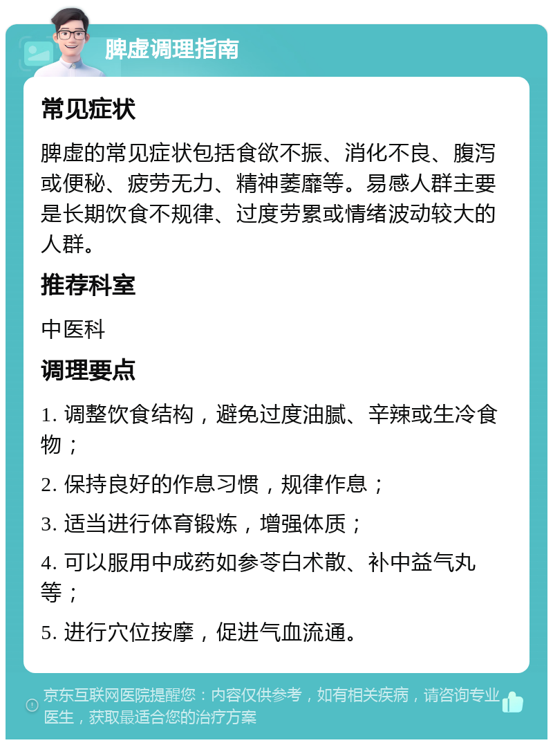 脾虚调理指南 常见症状 脾虚的常见症状包括食欲不振、消化不良、腹泻或便秘、疲劳无力、精神萎靡等。易感人群主要是长期饮食不规律、过度劳累或情绪波动较大的人群。 推荐科室 中医科 调理要点 1. 调整饮食结构，避免过度油腻、辛辣或生冷食物； 2. 保持良好的作息习惯，规律作息； 3. 适当进行体育锻炼，增强体质； 4. 可以服用中成药如参苓白术散、补中益气丸等； 5. 进行穴位按摩，促进气血流通。