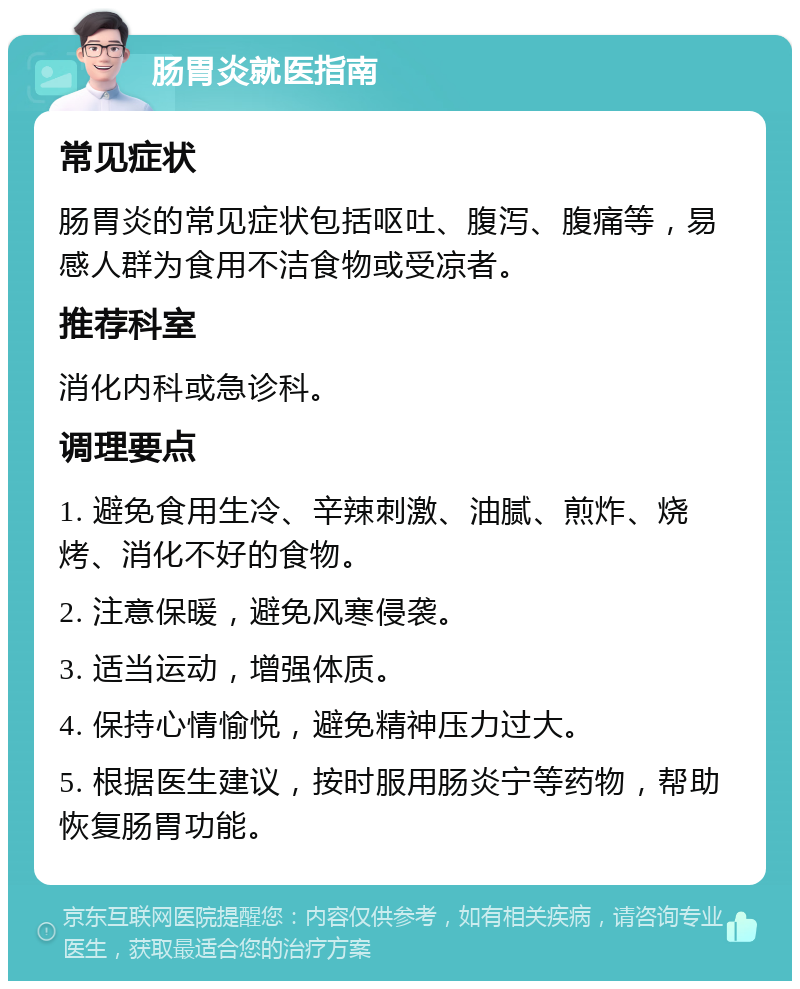 肠胃炎就医指南 常见症状 肠胃炎的常见症状包括呕吐、腹泻、腹痛等，易感人群为食用不洁食物或受凉者。 推荐科室 消化内科或急诊科。 调理要点 1. 避免食用生冷、辛辣刺激、油腻、煎炸、烧烤、消化不好的食物。 2. 注意保暖，避免风寒侵袭。 3. 适当运动，增强体质。 4. 保持心情愉悦，避免精神压力过大。 5. 根据医生建议，按时服用肠炎宁等药物，帮助恢复肠胃功能。