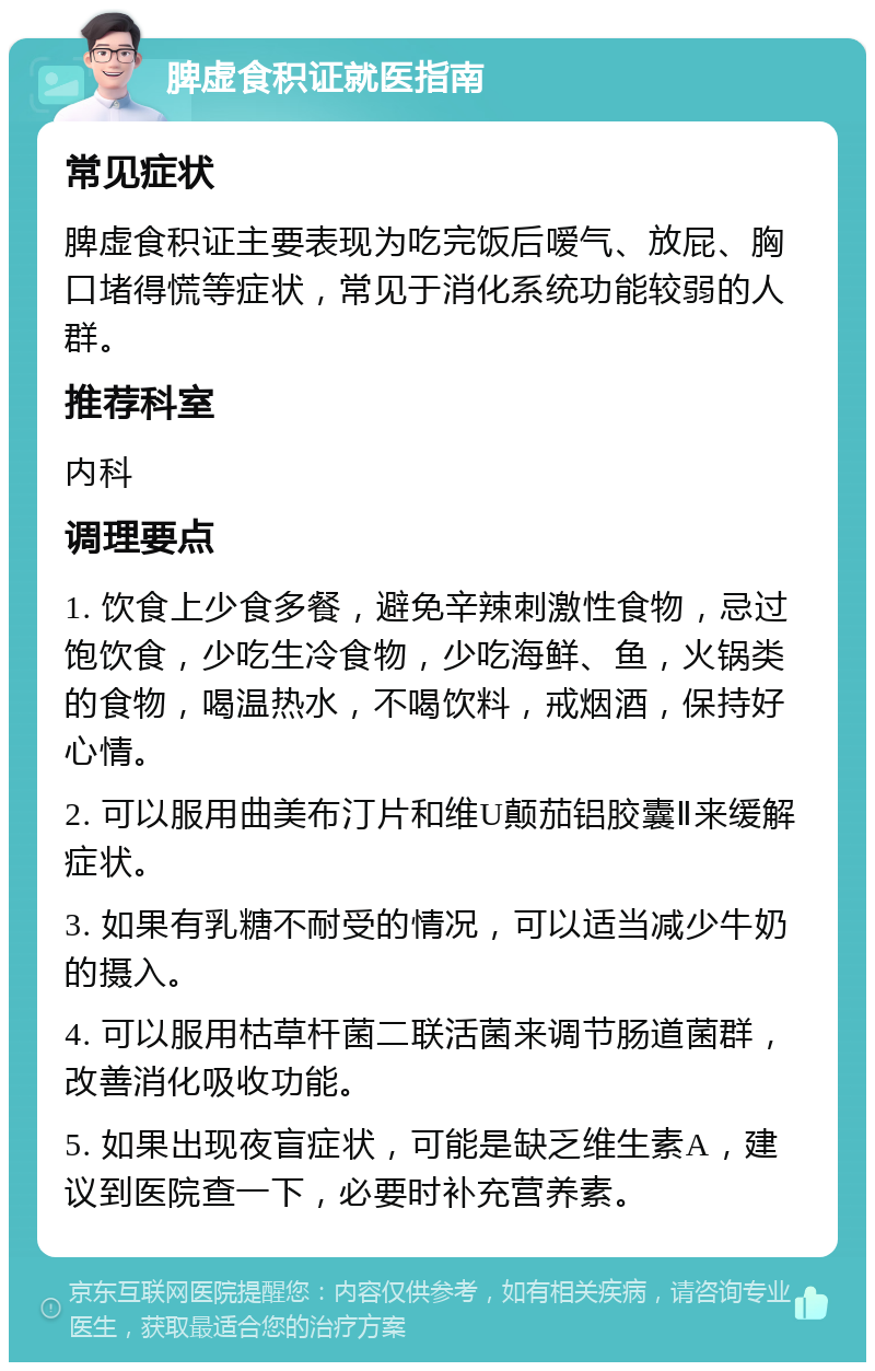 脾虚食积证就医指南 常见症状 脾虚食积证主要表现为吃完饭后嗳气、放屁、胸口堵得慌等症状，常见于消化系统功能较弱的人群。 推荐科室 内科 调理要点 1. 饮食上少食多餐，避免辛辣刺激性食物，忌过饱饮食，少吃生冷食物，少吃海鲜、鱼，火锅类的食物，喝温热水，不喝饮料，戒烟酒，保持好心情。 2. 可以服用曲美布汀片和维U颠茄铝胶囊Ⅱ来缓解症状。 3. 如果有乳糖不耐受的情况，可以适当减少牛奶的摄入。 4. 可以服用枯草杆菌二联活菌来调节肠道菌群，改善消化吸收功能。 5. 如果出现夜盲症状，可能是缺乏维生素A，建议到医院查一下，必要时补充营养素。