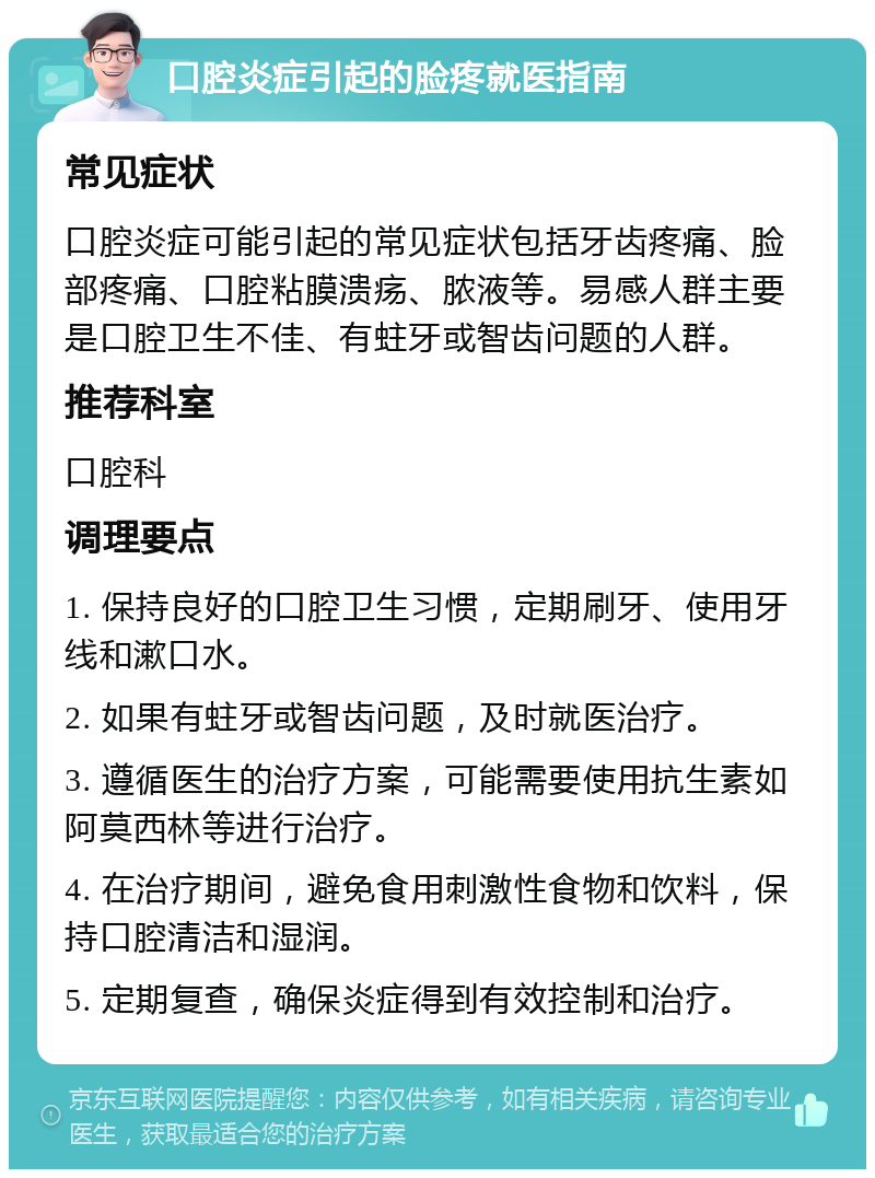 口腔炎症引起的脸疼就医指南 常见症状 口腔炎症可能引起的常见症状包括牙齿疼痛、脸部疼痛、口腔粘膜溃疡、脓液等。易感人群主要是口腔卫生不佳、有蛀牙或智齿问题的人群。 推荐科室 口腔科 调理要点 1. 保持良好的口腔卫生习惯，定期刷牙、使用牙线和漱口水。 2. 如果有蛀牙或智齿问题，及时就医治疗。 3. 遵循医生的治疗方案，可能需要使用抗生素如阿莫西林等进行治疗。 4. 在治疗期间，避免食用刺激性食物和饮料，保持口腔清洁和湿润。 5. 定期复查，确保炎症得到有效控制和治疗。