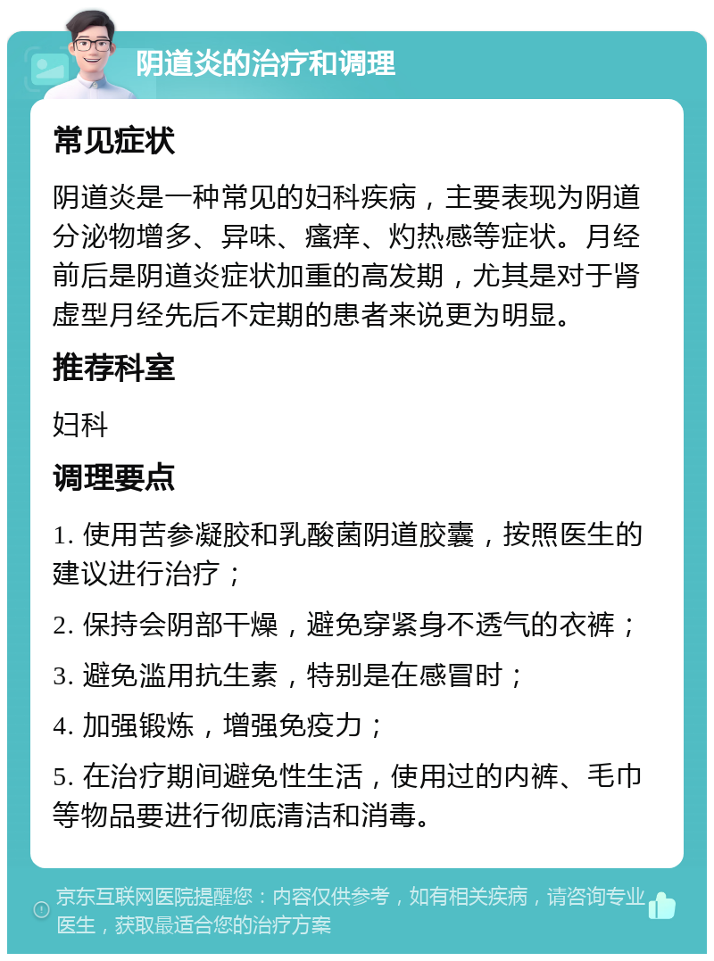 阴道炎的治疗和调理 常见症状 阴道炎是一种常见的妇科疾病，主要表现为阴道分泌物增多、异味、瘙痒、灼热感等症状。月经前后是阴道炎症状加重的高发期，尤其是对于肾虚型月经先后不定期的患者来说更为明显。 推荐科室 妇科 调理要点 1. 使用苦参凝胶和乳酸菌阴道胶囊，按照医生的建议进行治疗； 2. 保持会阴部干燥，避免穿紧身不透气的衣裤； 3. 避免滥用抗生素，特别是在感冒时； 4. 加强锻炼，增强免疫力； 5. 在治疗期间避免性生活，使用过的内裤、毛巾等物品要进行彻底清洁和消毒。