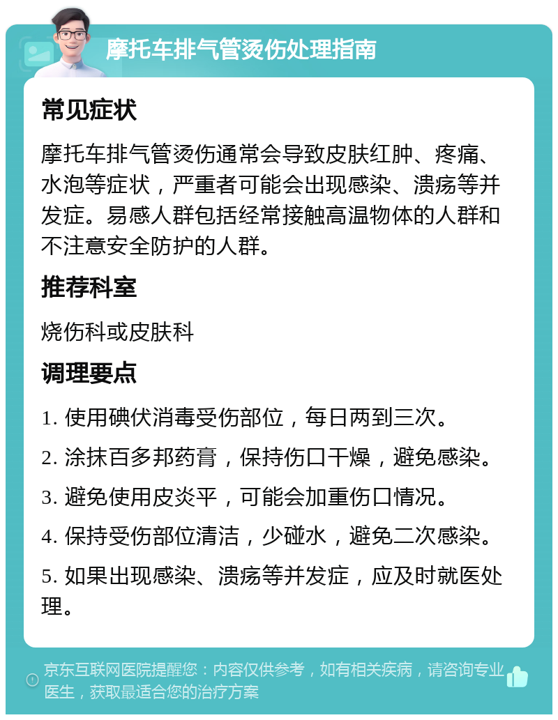 摩托车排气管烫伤处理指南 常见症状 摩托车排气管烫伤通常会导致皮肤红肿、疼痛、水泡等症状，严重者可能会出现感染、溃疡等并发症。易感人群包括经常接触高温物体的人群和不注意安全防护的人群。 推荐科室 烧伤科或皮肤科 调理要点 1. 使用碘伏消毒受伤部位，每日两到三次。 2. 涂抹百多邦药膏，保持伤口干燥，避免感染。 3. 避免使用皮炎平，可能会加重伤口情况。 4. 保持受伤部位清洁，少碰水，避免二次感染。 5. 如果出现感染、溃疡等并发症，应及时就医处理。