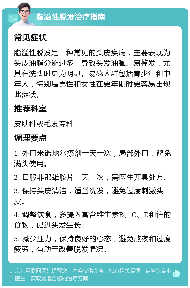 脂溢性脱发治疗指南 常见症状 脂溢性脱发是一种常见的头皮疾病，主要表现为头皮油脂分泌过多，导致头发油腻、易掉发，尤其在洗头时更为明显。易感人群包括青少年和中年人，特别是男性和女性在更年期时更容易出现此症状。 推荐科室 皮肤科或毛发专科 调理要点 1. 外用米诺地尔搽剂一天一次，局部外用，避免满头使用。 2. 口服非那雄胺片一天一次，需医生开具处方。 3. 保持头皮清洁，适当洗发，避免过度刺激头皮。 4. 调整饮食，多摄入富含维生素B、C、E和锌的食物，促进头发生长。 5. 减少压力，保持良好的心态，避免熬夜和过度疲劳，有助于改善脱发情况。