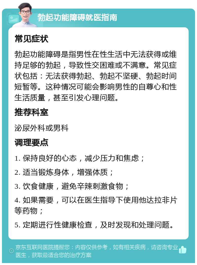 勃起功能障碍就医指南 常见症状 勃起功能障碍是指男性在性生活中无法获得或维持足够的勃起，导致性交困难或不满意。常见症状包括：无法获得勃起、勃起不坚硬、勃起时间短暂等。这种情况可能会影响男性的自尊心和性生活质量，甚至引发心理问题。 推荐科室 泌尿外科或男科 调理要点 1. 保持良好的心态，减少压力和焦虑； 2. 适当锻炼身体，增强体质； 3. 饮食健康，避免辛辣刺激食物； 4. 如果需要，可以在医生指导下使用他达拉非片等药物； 5. 定期进行性健康检查，及时发现和处理问题。