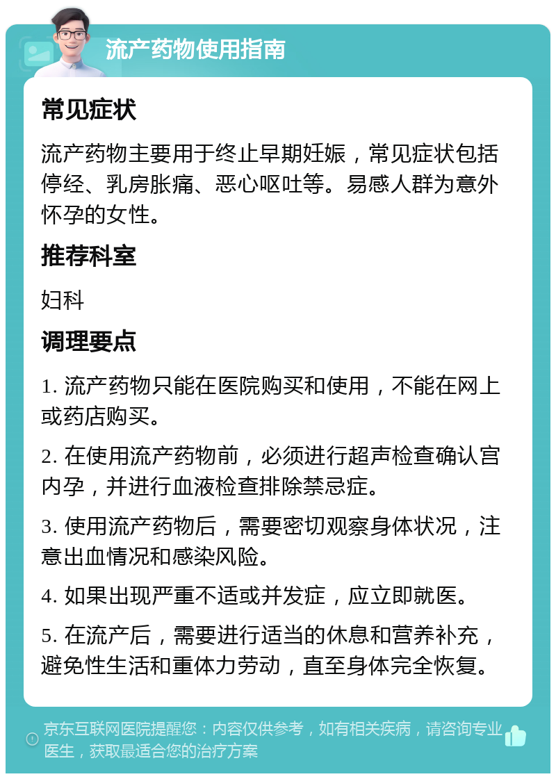 流产药物使用指南 常见症状 流产药物主要用于终止早期妊娠，常见症状包括停经、乳房胀痛、恶心呕吐等。易感人群为意外怀孕的女性。 推荐科室 妇科 调理要点 1. 流产药物只能在医院购买和使用，不能在网上或药店购买。 2. 在使用流产药物前，必须进行超声检查确认宫内孕，并进行血液检查排除禁忌症。 3. 使用流产药物后，需要密切观察身体状况，注意出血情况和感染风险。 4. 如果出现严重不适或并发症，应立即就医。 5. 在流产后，需要进行适当的休息和营养补充，避免性生活和重体力劳动，直至身体完全恢复。