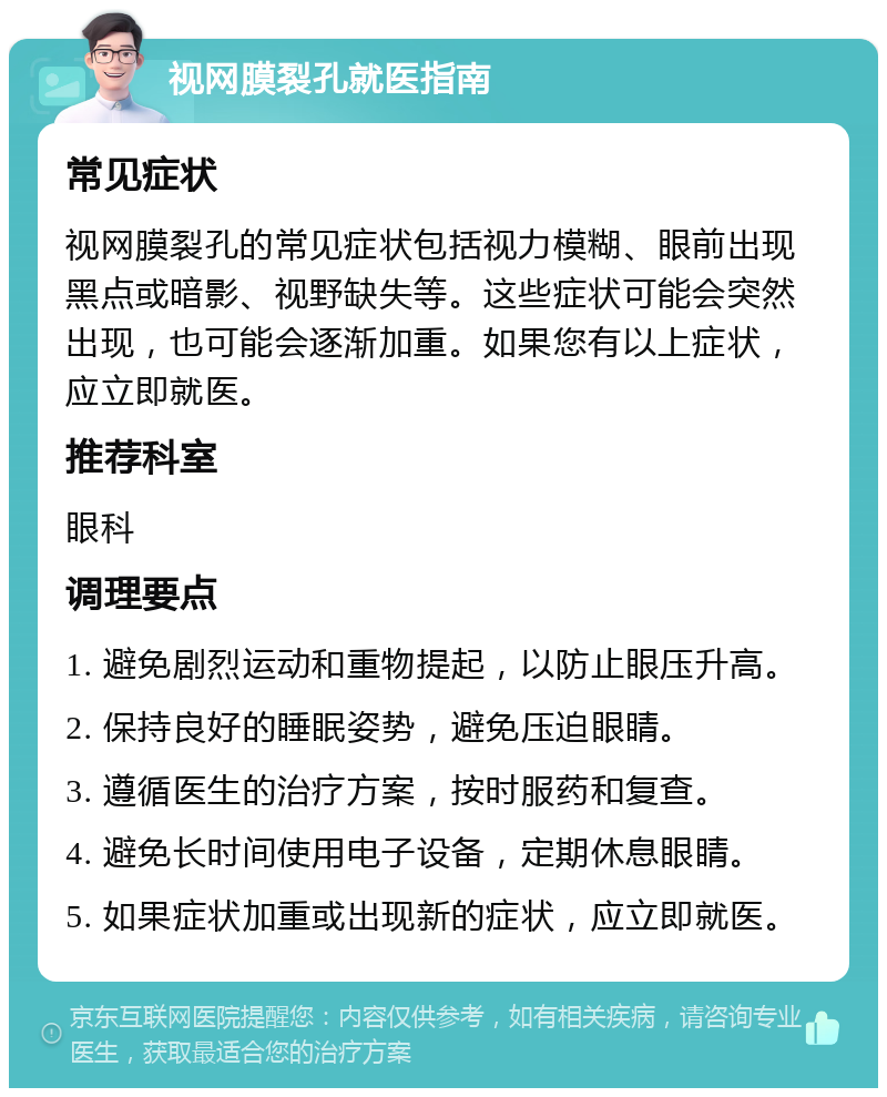 视网膜裂孔就医指南 常见症状 视网膜裂孔的常见症状包括视力模糊、眼前出现黑点或暗影、视野缺失等。这些症状可能会突然出现，也可能会逐渐加重。如果您有以上症状，应立即就医。 推荐科室 眼科 调理要点 1. 避免剧烈运动和重物提起，以防止眼压升高。 2. 保持良好的睡眠姿势，避免压迫眼睛。 3. 遵循医生的治疗方案，按时服药和复查。 4. 避免长时间使用电子设备，定期休息眼睛。 5. 如果症状加重或出现新的症状，应立即就医。