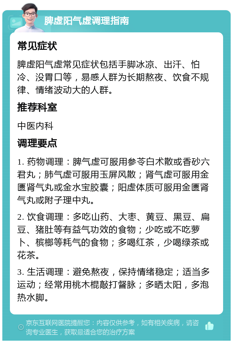 脾虚阳气虚调理指南 常见症状 脾虚阳气虚常见症状包括手脚冰凉、出汗、怕冷、没胃口等，易感人群为长期熬夜、饮食不规律、情绪波动大的人群。 推荐科室 中医内科 调理要点 1. 药物调理：脾气虚可服用参苓白术散或香砂六君丸；肺气虚可服用玉屏风散；肾气虚可服用金匮肾气丸或金水宝胶囊；阳虚体质可服用金匮肾气丸或附子理中丸。 2. 饮食调理：多吃山药、大枣、黄豆、黑豆、扁豆、猪肚等有益气功效的食物；少吃或不吃萝卜、槟榔等耗气的食物；多喝红茶，少喝绿茶或花茶。 3. 生活调理：避免熬夜，保持情绪稳定；适当多运动；经常用桃木棍敲打督脉；多晒太阳，多泡热水脚。