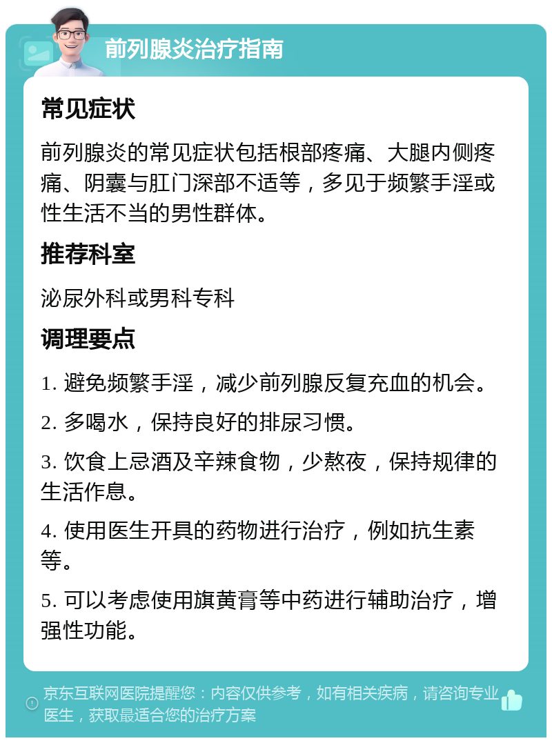 前列腺炎治疗指南 常见症状 前列腺炎的常见症状包括根部疼痛、大腿内侧疼痛、阴囊与肛门深部不适等，多见于频繁手淫或性生活不当的男性群体。 推荐科室 泌尿外科或男科专科 调理要点 1. 避免频繁手淫，减少前列腺反复充血的机会。 2. 多喝水，保持良好的排尿习惯。 3. 饮食上忌酒及辛辣食物，少熬夜，保持规律的生活作息。 4. 使用医生开具的药物进行治疗，例如抗生素等。 5. 可以考虑使用旗黄膏等中药进行辅助治疗，增强性功能。