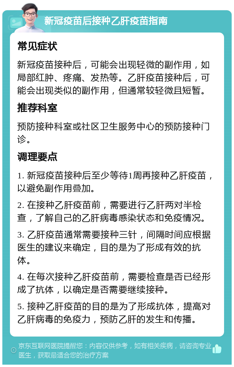 新冠疫苗后接种乙肝疫苗指南 常见症状 新冠疫苗接种后，可能会出现轻微的副作用，如局部红肿、疼痛、发热等。乙肝疫苗接种后，可能会出现类似的副作用，但通常较轻微且短暂。 推荐科室 预防接种科室或社区卫生服务中心的预防接种门诊。 调理要点 1. 新冠疫苗接种后至少等待1周再接种乙肝疫苗，以避免副作用叠加。 2. 在接种乙肝疫苗前，需要进行乙肝两对半检查，了解自己的乙肝病毒感染状态和免疫情况。 3. 乙肝疫苗通常需要接种三针，间隔时间应根据医生的建议来确定，目的是为了形成有效的抗体。 4. 在每次接种乙肝疫苗前，需要检查是否已经形成了抗体，以确定是否需要继续接种。 5. 接种乙肝疫苗的目的是为了形成抗体，提高对乙肝病毒的免疫力，预防乙肝的发生和传播。