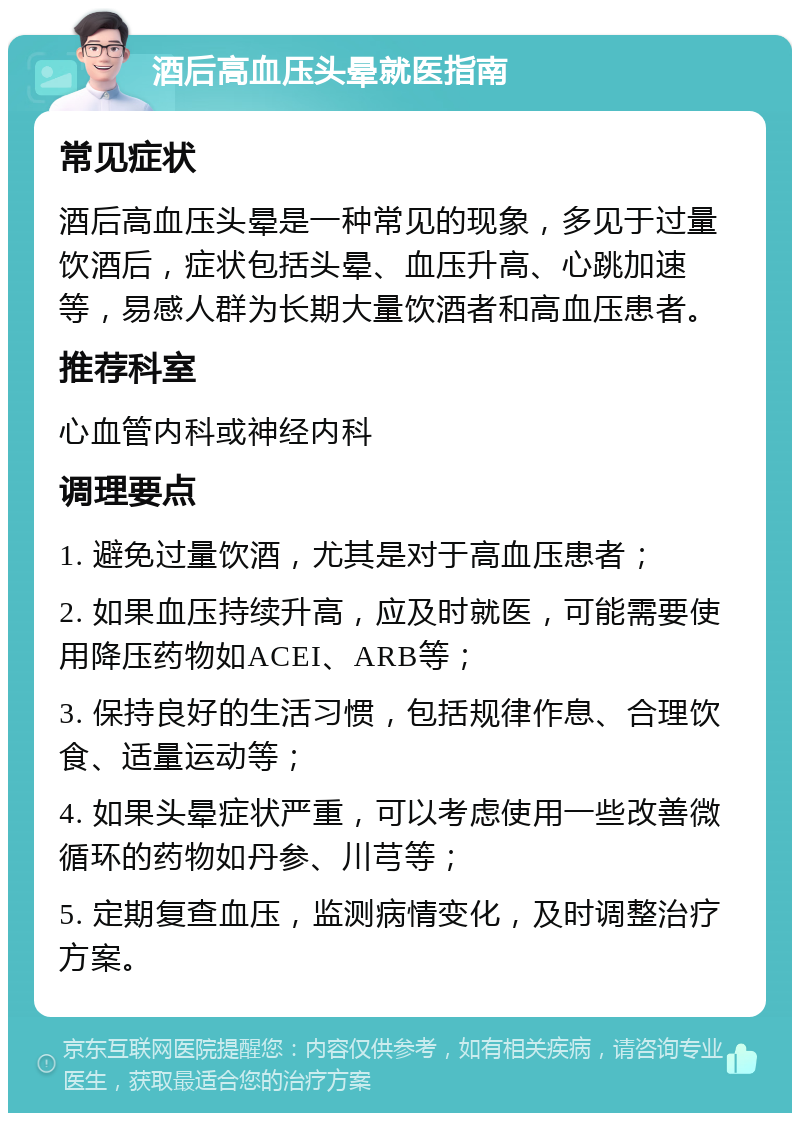 酒后高血压头晕就医指南 常见症状 酒后高血压头晕是一种常见的现象，多见于过量饮酒后，症状包括头晕、血压升高、心跳加速等，易感人群为长期大量饮酒者和高血压患者。 推荐科室 心血管内科或神经内科 调理要点 1. 避免过量饮酒，尤其是对于高血压患者； 2. 如果血压持续升高，应及时就医，可能需要使用降压药物如ACEI、ARB等； 3. 保持良好的生活习惯，包括规律作息、合理饮食、适量运动等； 4. 如果头晕症状严重，可以考虑使用一些改善微循环的药物如丹参、川芎等； 5. 定期复查血压，监测病情变化，及时调整治疗方案。