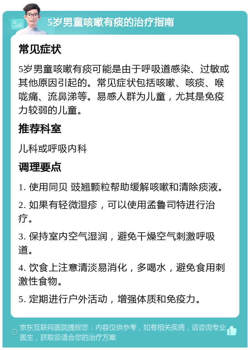 5岁男童咳嗽有痰的治疗指南 常见症状 5岁男童咳嗽有痰可能是由于呼吸道感染、过敏或其他原因引起的。常见症状包括咳嗽、咳痰、喉咙痛、流鼻涕等。易感人群为儿童，尤其是免疫力较弱的儿童。 推荐科室 儿科或呼吸内科 调理要点 1. 使用同贝 豉翘颗粒帮助缓解咳嗽和清除痰液。 2. 如果有轻微湿疹，可以使用孟鲁司特进行治疗。 3. 保持室内空气湿润，避免干燥空气刺激呼吸道。 4. 饮食上注意清淡易消化，多喝水，避免食用刺激性食物。 5. 定期进行户外活动，增强体质和免疫力。