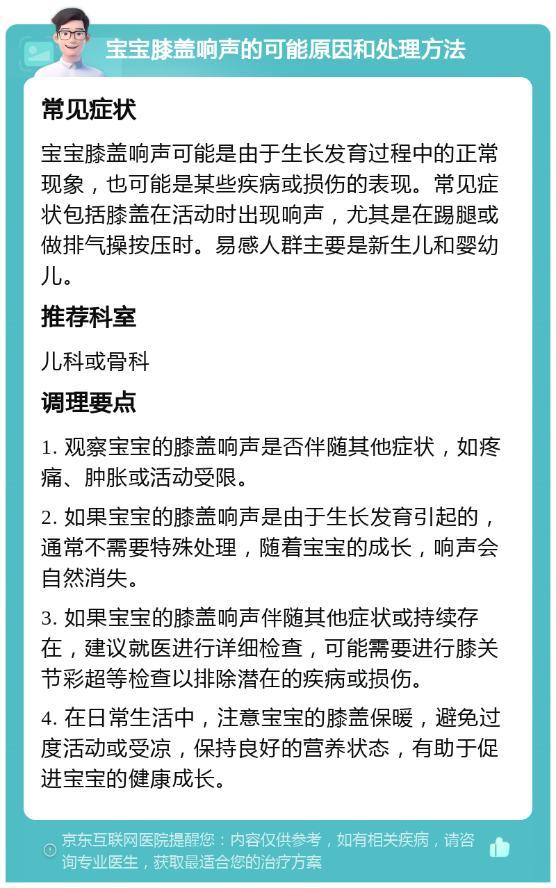 宝宝膝盖响声的可能原因和处理方法 常见症状 宝宝膝盖响声可能是由于生长发育过程中的正常现象，也可能是某些疾病或损伤的表现。常见症状包括膝盖在活动时出现响声，尤其是在踢腿或做排气操按压时。易感人群主要是新生儿和婴幼儿。 推荐科室 儿科或骨科 调理要点 1. 观察宝宝的膝盖响声是否伴随其他症状，如疼痛、肿胀或活动受限。 2. 如果宝宝的膝盖响声是由于生长发育引起的，通常不需要特殊处理，随着宝宝的成长，响声会自然消失。 3. 如果宝宝的膝盖响声伴随其他症状或持续存在，建议就医进行详细检查，可能需要进行膝关节彩超等检查以排除潜在的疾病或损伤。 4. 在日常生活中，注意宝宝的膝盖保暖，避免过度活动或受凉，保持良好的营养状态，有助于促进宝宝的健康成长。