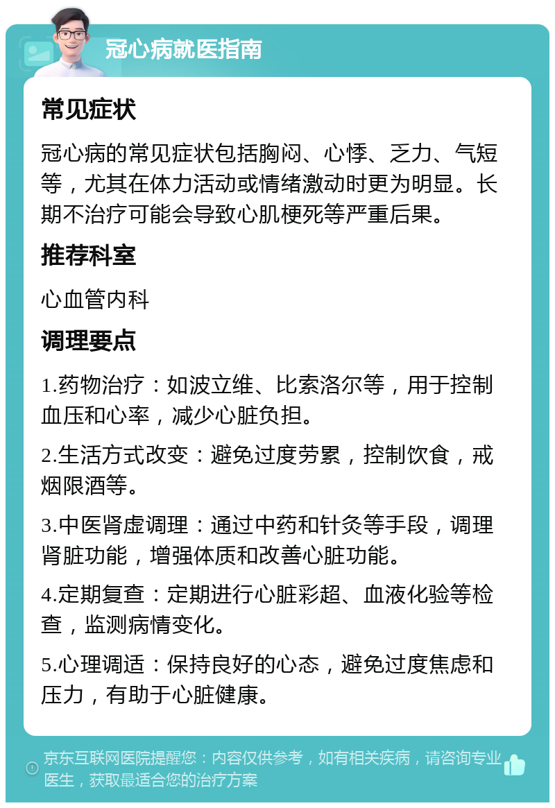 冠心病就医指南 常见症状 冠心病的常见症状包括胸闷、心悸、乏力、气短等，尤其在体力活动或情绪激动时更为明显。长期不治疗可能会导致心肌梗死等严重后果。 推荐科室 心血管内科 调理要点 1.药物治疗：如波立维、比索洛尔等，用于控制血压和心率，减少心脏负担。 2.生活方式改变：避免过度劳累，控制饮食，戒烟限酒等。 3.中医肾虚调理：通过中药和针灸等手段，调理肾脏功能，增强体质和改善心脏功能。 4.定期复查：定期进行心脏彩超、血液化验等检查，监测病情变化。 5.心理调适：保持良好的心态，避免过度焦虑和压力，有助于心脏健康。