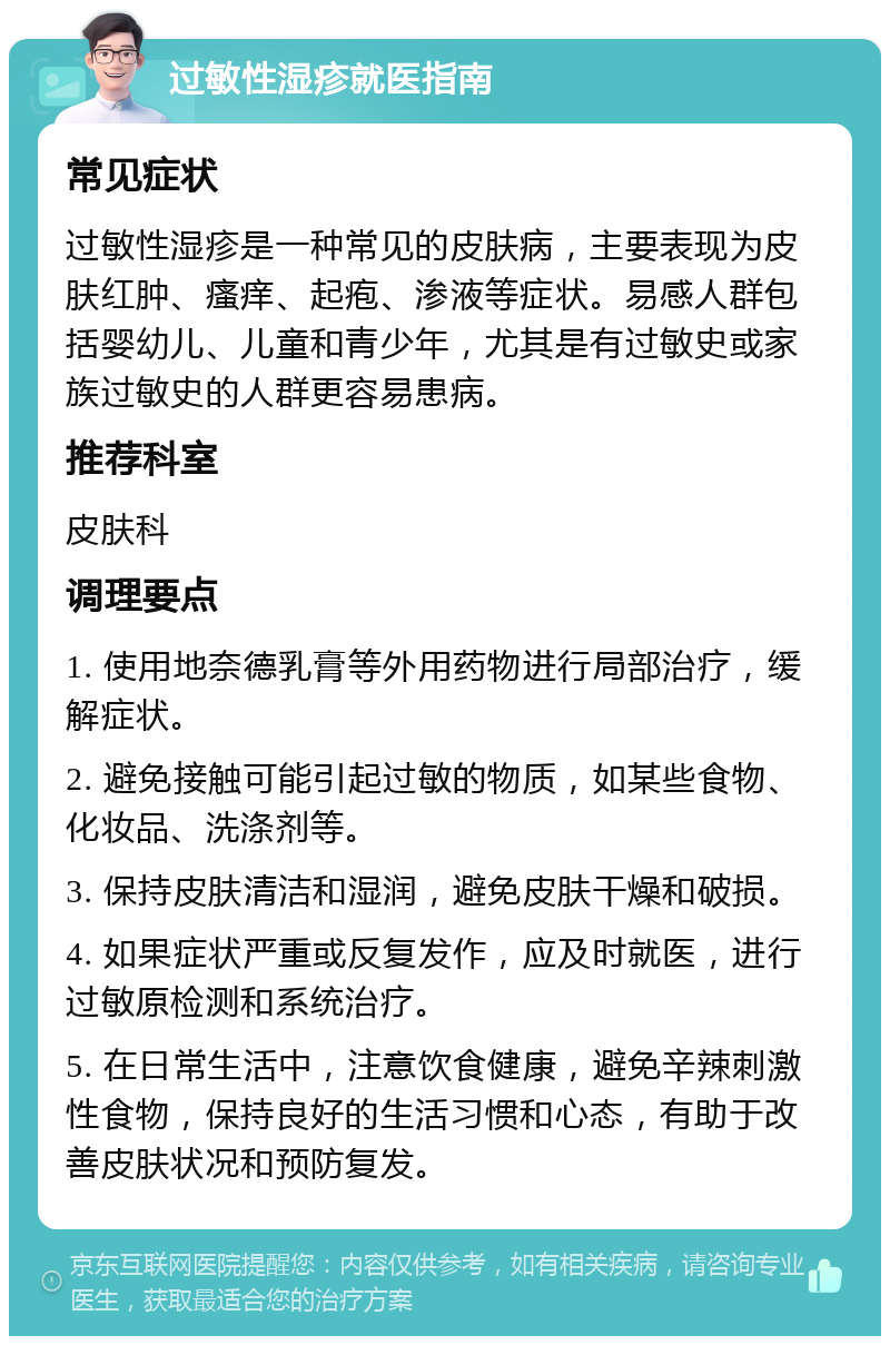 过敏性湿疹就医指南 常见症状 过敏性湿疹是一种常见的皮肤病，主要表现为皮肤红肿、瘙痒、起疱、渗液等症状。易感人群包括婴幼儿、儿童和青少年，尤其是有过敏史或家族过敏史的人群更容易患病。 推荐科室 皮肤科 调理要点 1. 使用地奈德乳膏等外用药物进行局部治疗，缓解症状。 2. 避免接触可能引起过敏的物质，如某些食物、化妆品、洗涤剂等。 3. 保持皮肤清洁和湿润，避免皮肤干燥和破损。 4. 如果症状严重或反复发作，应及时就医，进行过敏原检测和系统治疗。 5. 在日常生活中，注意饮食健康，避免辛辣刺激性食物，保持良好的生活习惯和心态，有助于改善皮肤状况和预防复发。