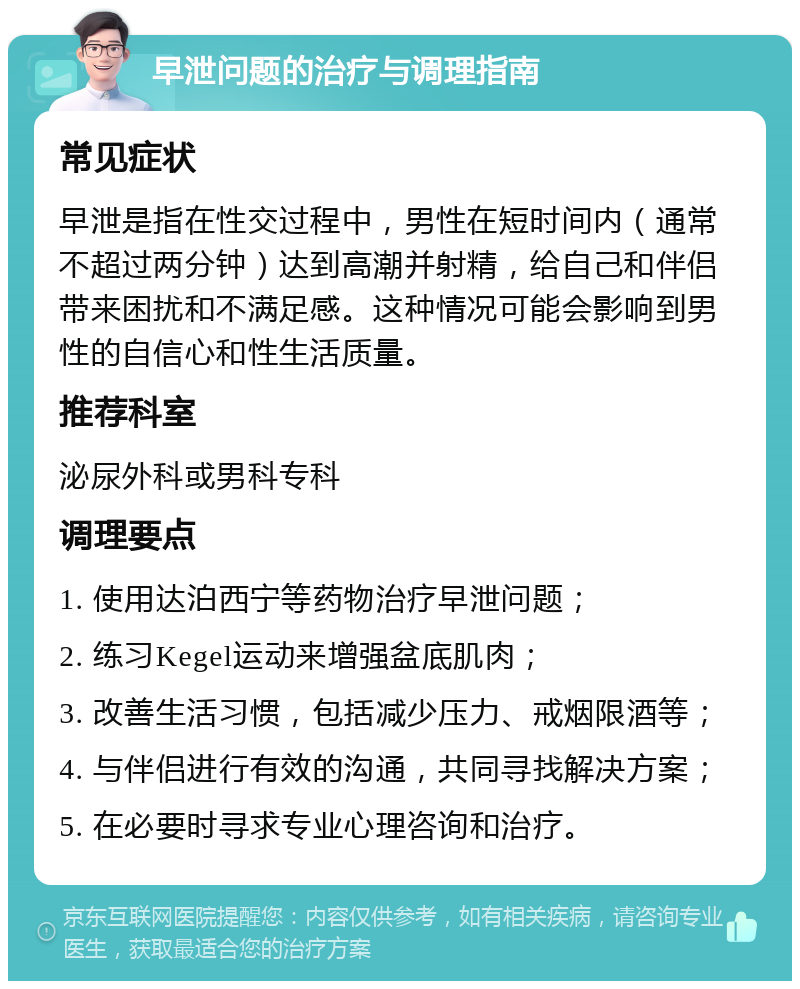 早泄问题的治疗与调理指南 常见症状 早泄是指在性交过程中，男性在短时间内（通常不超过两分钟）达到高潮并射精，给自己和伴侣带来困扰和不满足感。这种情况可能会影响到男性的自信心和性生活质量。 推荐科室 泌尿外科或男科专科 调理要点 1. 使用达泊西宁等药物治疗早泄问题； 2. 练习Kegel运动来增强盆底肌肉； 3. 改善生活习惯，包括减少压力、戒烟限酒等； 4. 与伴侣进行有效的沟通，共同寻找解决方案； 5. 在必要时寻求专业心理咨询和治疗。