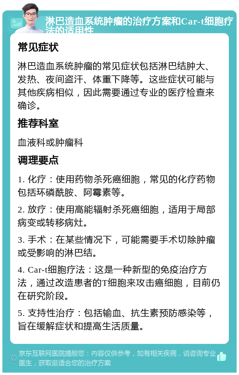 淋巴造血系统肿瘤的治疗方案和Car-t细胞疗法的适用性 常见症状 淋巴造血系统肿瘤的常见症状包括淋巴结肿大、发热、夜间盗汗、体重下降等。这些症状可能与其他疾病相似，因此需要通过专业的医疗检查来确诊。 推荐科室 血液科或肿瘤科 调理要点 1. 化疗：使用药物杀死癌细胞，常见的化疗药物包括环磷酰胺、阿霉素等。 2. 放疗：使用高能辐射杀死癌细胞，适用于局部病变或转移病灶。 3. 手术：在某些情况下，可能需要手术切除肿瘤或受影响的淋巴结。 4. Car-t细胞疗法：这是一种新型的免疫治疗方法，通过改造患者的T细胞来攻击癌细胞，目前仍在研究阶段。 5. 支持性治疗：包括输血、抗生素预防感染等，旨在缓解症状和提高生活质量。