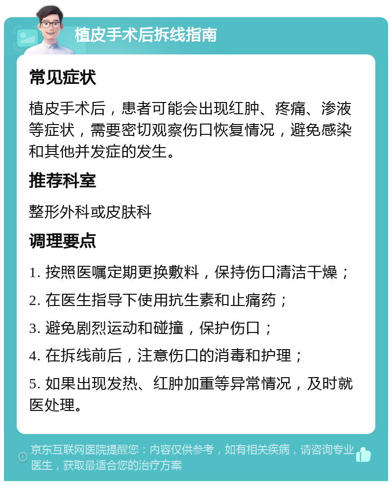 植皮手术后拆线指南 常见症状 植皮手术后，患者可能会出现红肿、疼痛、渗液等症状，需要密切观察伤口恢复情况，避免感染和其他并发症的发生。 推荐科室 整形外科或皮肤科 调理要点 1. 按照医嘱定期更换敷料，保持伤口清洁干燥； 2. 在医生指导下使用抗生素和止痛药； 3. 避免剧烈运动和碰撞，保护伤口； 4. 在拆线前后，注意伤口的消毒和护理； 5. 如果出现发热、红肿加重等异常情况，及时就医处理。