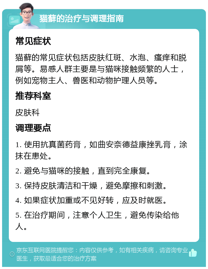 猫藓的治疗与调理指南 常见症状 猫藓的常见症状包括皮肤红斑、水泡、瘙痒和脱屑等。易感人群主要是与猫咪接触频繁的人士，例如宠物主人、兽医和动物护理人员等。 推荐科室 皮肤科 调理要点 1. 使用抗真菌药膏，如曲安奈德益康挫乳膏，涂抹在患处。 2. 避免与猫咪的接触，直到完全康复。 3. 保持皮肤清洁和干燥，避免摩擦和刺激。 4. 如果症状加重或不见好转，应及时就医。 5. 在治疗期间，注意个人卫生，避免传染给他人。