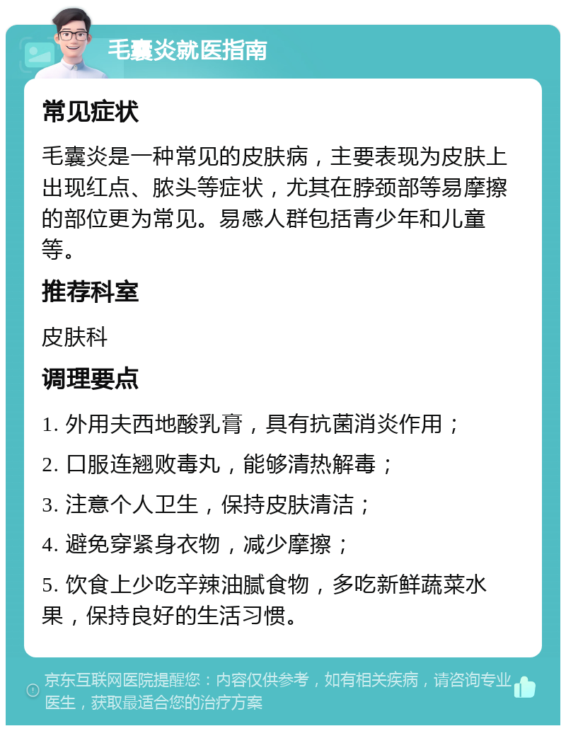 毛囊炎就医指南 常见症状 毛囊炎是一种常见的皮肤病，主要表现为皮肤上出现红点、脓头等症状，尤其在脖颈部等易摩擦的部位更为常见。易感人群包括青少年和儿童等。 推荐科室 皮肤科 调理要点 1. 外用夫西地酸乳膏，具有抗菌消炎作用； 2. 口服连翘败毒丸，能够清热解毒； 3. 注意个人卫生，保持皮肤清洁； 4. 避免穿紧身衣物，减少摩擦； 5. 饮食上少吃辛辣油腻食物，多吃新鲜蔬菜水果，保持良好的生活习惯。