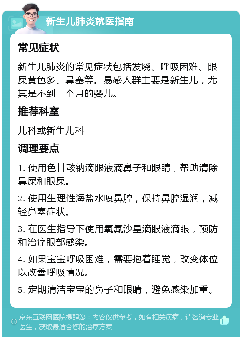 新生儿肺炎就医指南 常见症状 新生儿肺炎的常见症状包括发烧、呼吸困难、眼屎黄色多、鼻塞等。易感人群主要是新生儿，尤其是不到一个月的婴儿。 推荐科室 儿科或新生儿科 调理要点 1. 使用色甘酸钠滴眼液滴鼻子和眼睛，帮助清除鼻屎和眼屎。 2. 使用生理性海盐水喷鼻腔，保持鼻腔湿润，减轻鼻塞症状。 3. 在医生指导下使用氧氟沙星滴眼液滴眼，预防和治疗眼部感染。 4. 如果宝宝呼吸困难，需要抱着睡觉，改变体位以改善呼吸情况。 5. 定期清洁宝宝的鼻子和眼睛，避免感染加重。