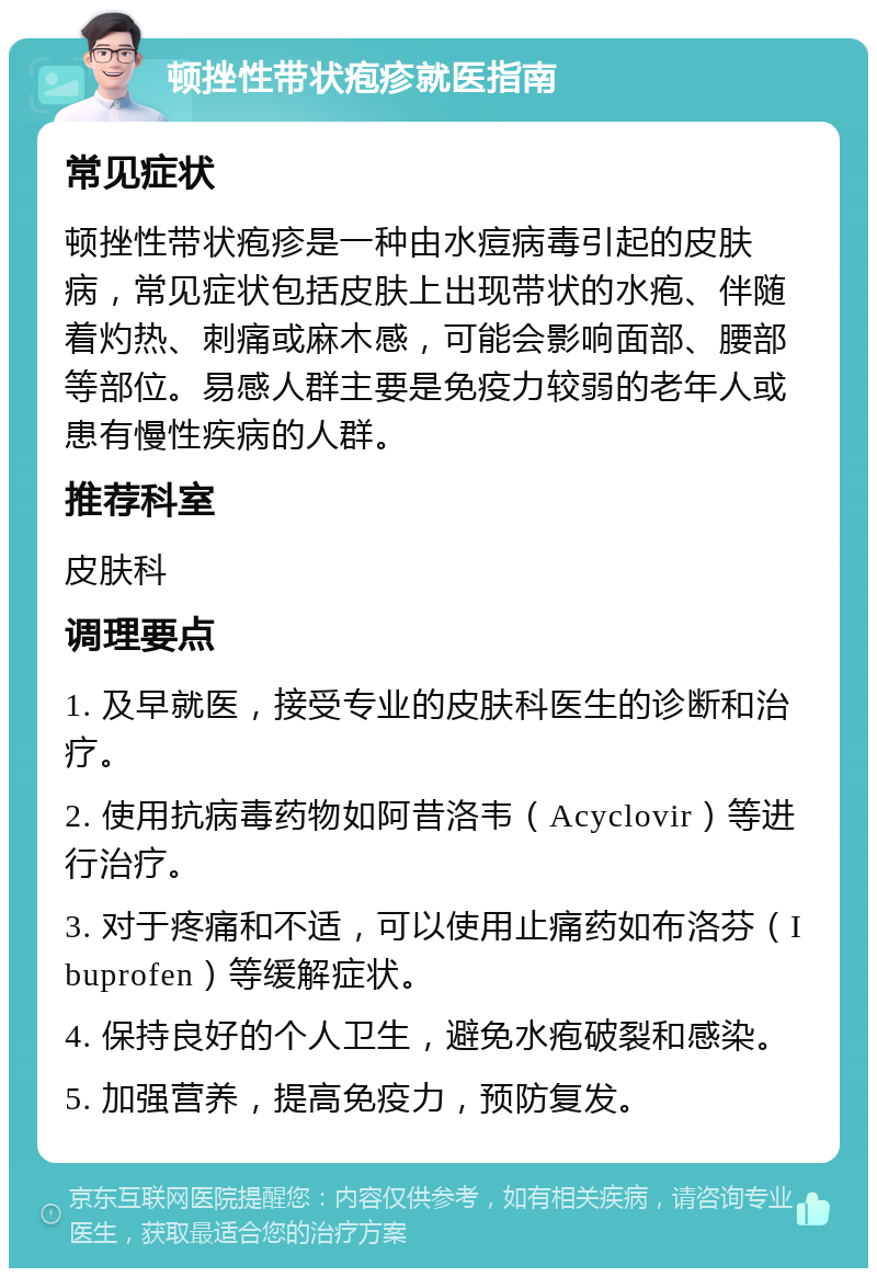 顿挫性带状疱疹就医指南 常见症状 顿挫性带状疱疹是一种由水痘病毒引起的皮肤病，常见症状包括皮肤上出现带状的水疱、伴随着灼热、刺痛或麻木感，可能会影响面部、腰部等部位。易感人群主要是免疫力较弱的老年人或患有慢性疾病的人群。 推荐科室 皮肤科 调理要点 1. 及早就医，接受专业的皮肤科医生的诊断和治疗。 2. 使用抗病毒药物如阿昔洛韦（Acyclovir）等进行治疗。 3. 对于疼痛和不适，可以使用止痛药如布洛芬（Ibuprofen）等缓解症状。 4. 保持良好的个人卫生，避免水疱破裂和感染。 5. 加强营养，提高免疫力，预防复发。