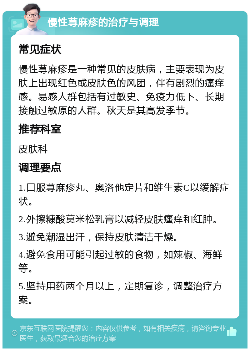 慢性荨麻疹的治疗与调理 常见症状 慢性荨麻疹是一种常见的皮肤病，主要表现为皮肤上出现红色或皮肤色的风团，伴有剧烈的瘙痒感。易感人群包括有过敏史、免疫力低下、长期接触过敏原的人群。秋天是其高发季节。 推荐科室 皮肤科 调理要点 1.口服荨麻疹丸、奥洛他定片和维生素C以缓解症状。 2.外擦糠酸莫米松乳膏以减轻皮肤瘙痒和红肿。 3.避免潮湿出汗，保持皮肤清洁干燥。 4.避免食用可能引起过敏的食物，如辣椒、海鲜等。 5.坚持用药两个月以上，定期复诊，调整治疗方案。