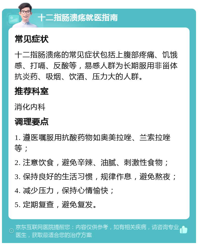 十二指肠溃疡就医指南 常见症状 十二指肠溃疡的常见症状包括上腹部疼痛、饥饿感、打嗝、反酸等，易感人群为长期服用非甾体抗炎药、吸烟、饮酒、压力大的人群。 推荐科室 消化内科 调理要点 1. 遵医嘱服用抗酸药物如奥美拉唑、兰索拉唑等； 2. 注意饮食，避免辛辣、油腻、刺激性食物； 3. 保持良好的生活习惯，规律作息，避免熬夜； 4. 减少压力，保持心情愉快； 5. 定期复查，避免复发。