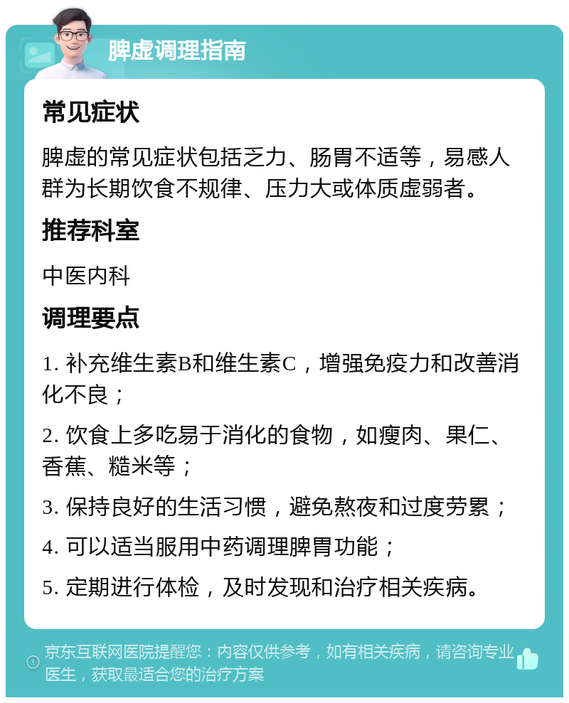 脾虚调理指南 常见症状 脾虚的常见症状包括乏力、肠胃不适等，易感人群为长期饮食不规律、压力大或体质虚弱者。 推荐科室 中医内科 调理要点 1. 补充维生素B和维生素C，增强免疫力和改善消化不良； 2. 饮食上多吃易于消化的食物，如瘦肉、果仁、香蕉、糙米等； 3. 保持良好的生活习惯，避免熬夜和过度劳累； 4. 可以适当服用中药调理脾胃功能； 5. 定期进行体检，及时发现和治疗相关疾病。