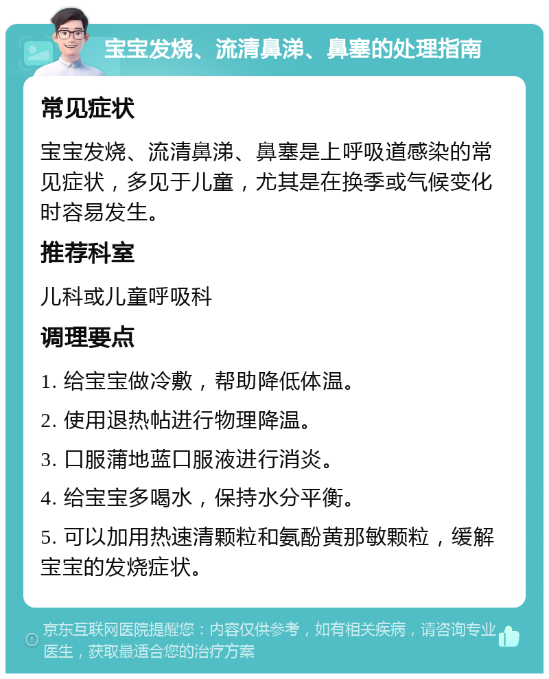 宝宝发烧、流清鼻涕、鼻塞的处理指南 常见症状 宝宝发烧、流清鼻涕、鼻塞是上呼吸道感染的常见症状，多见于儿童，尤其是在换季或气候变化时容易发生。 推荐科室 儿科或儿童呼吸科 调理要点 1. 给宝宝做冷敷，帮助降低体温。 2. 使用退热帖进行物理降温。 3. 口服蒲地蓝口服液进行消炎。 4. 给宝宝多喝水，保持水分平衡。 5. 可以加用热速清颗粒和氨酚黄那敏颗粒，缓解宝宝的发烧症状。