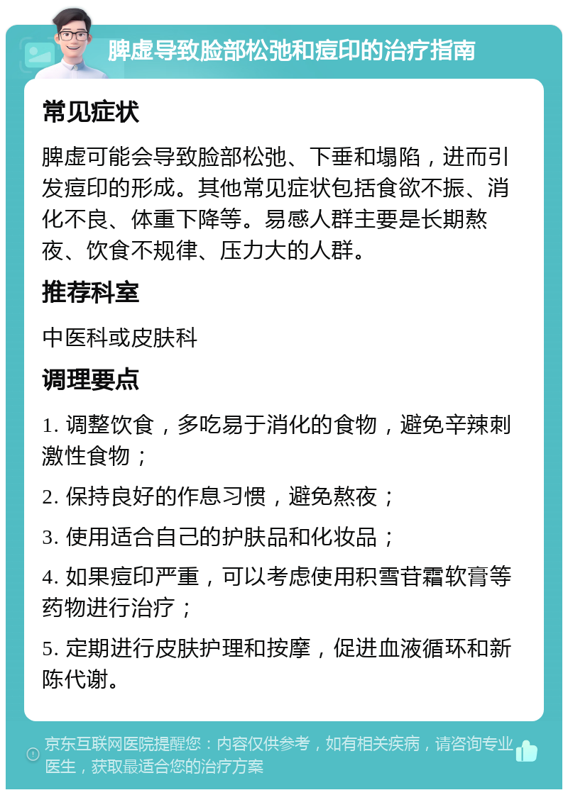 脾虚导致脸部松弛和痘印的治疗指南 常见症状 脾虚可能会导致脸部松弛、下垂和塌陷，进而引发痘印的形成。其他常见症状包括食欲不振、消化不良、体重下降等。易感人群主要是长期熬夜、饮食不规律、压力大的人群。 推荐科室 中医科或皮肤科 调理要点 1. 调整饮食，多吃易于消化的食物，避免辛辣刺激性食物； 2. 保持良好的作息习惯，避免熬夜； 3. 使用适合自己的护肤品和化妆品； 4. 如果痘印严重，可以考虑使用积雪苷霜软膏等药物进行治疗； 5. 定期进行皮肤护理和按摩，促进血液循环和新陈代谢。