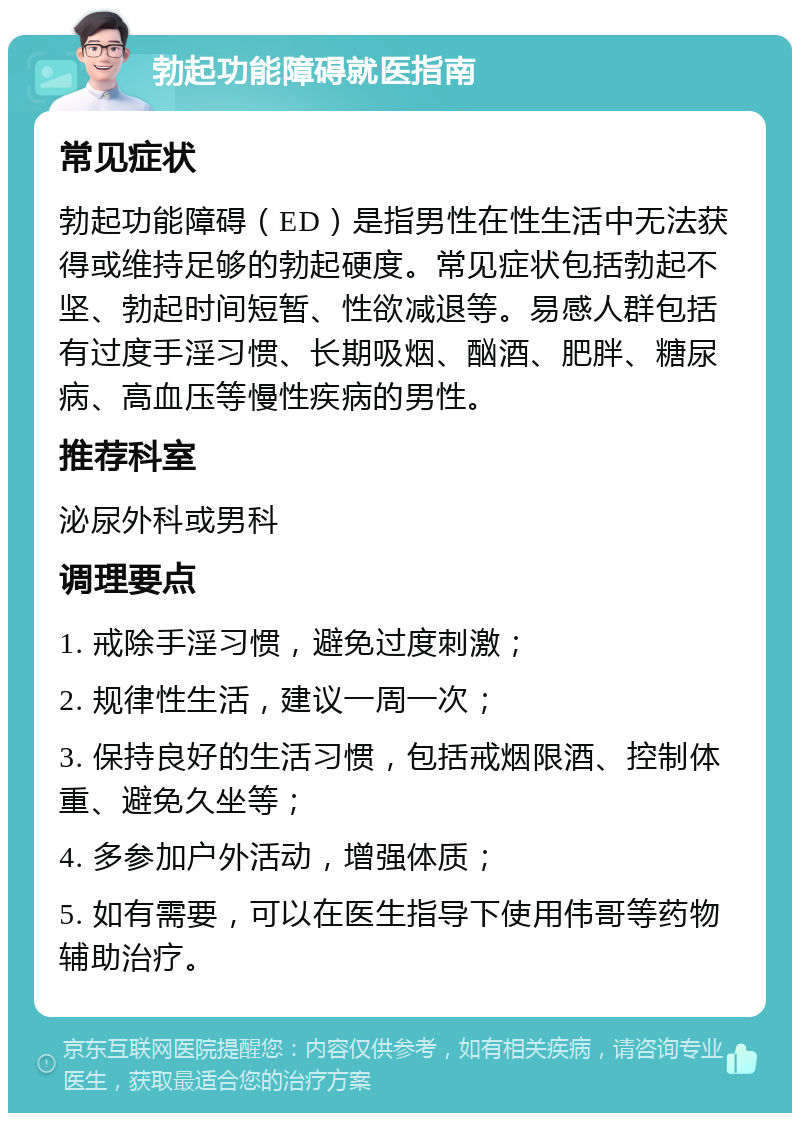 勃起功能障碍就医指南 常见症状 勃起功能障碍（ED）是指男性在性生活中无法获得或维持足够的勃起硬度。常见症状包括勃起不坚、勃起时间短暂、性欲减退等。易感人群包括有过度手淫习惯、长期吸烟、酗酒、肥胖、糖尿病、高血压等慢性疾病的男性。 推荐科室 泌尿外科或男科 调理要点 1. 戒除手淫习惯，避免过度刺激； 2. 规律性生活，建议一周一次； 3. 保持良好的生活习惯，包括戒烟限酒、控制体重、避免久坐等； 4. 多参加户外活动，增强体质； 5. 如有需要，可以在医生指导下使用伟哥等药物辅助治疗。