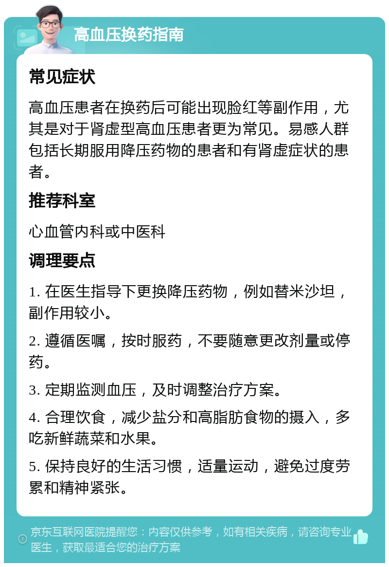 高血压换药指南 常见症状 高血压患者在换药后可能出现脸红等副作用，尤其是对于肾虚型高血压患者更为常见。易感人群包括长期服用降压药物的患者和有肾虚症状的患者。 推荐科室 心血管内科或中医科 调理要点 1. 在医生指导下更换降压药物，例如替米沙坦，副作用较小。 2. 遵循医嘱，按时服药，不要随意更改剂量或停药。 3. 定期监测血压，及时调整治疗方案。 4. 合理饮食，减少盐分和高脂肪食物的摄入，多吃新鲜蔬菜和水果。 5. 保持良好的生活习惯，适量运动，避免过度劳累和精神紧张。