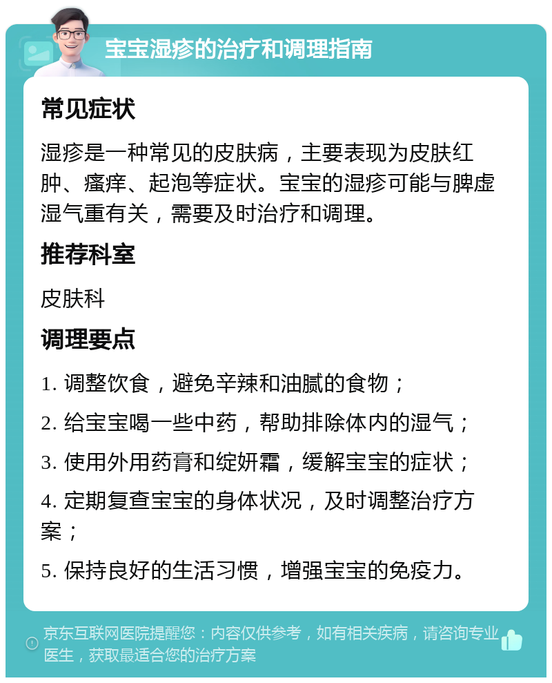 宝宝湿疹的治疗和调理指南 常见症状 湿疹是一种常见的皮肤病，主要表现为皮肤红肿、瘙痒、起泡等症状。宝宝的湿疹可能与脾虚湿气重有关，需要及时治疗和调理。 推荐科室 皮肤科 调理要点 1. 调整饮食，避免辛辣和油腻的食物； 2. 给宝宝喝一些中药，帮助排除体内的湿气； 3. 使用外用药膏和绽妍霜，缓解宝宝的症状； 4. 定期复查宝宝的身体状况，及时调整治疗方案； 5. 保持良好的生活习惯，增强宝宝的免疫力。