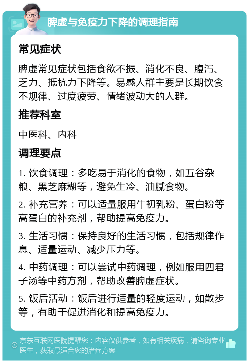 脾虚与免疫力下降的调理指南 常见症状 脾虚常见症状包括食欲不振、消化不良、腹泻、乏力、抵抗力下降等。易感人群主要是长期饮食不规律、过度疲劳、情绪波动大的人群。 推荐科室 中医科、内科 调理要点 1. 饮食调理：多吃易于消化的食物，如五谷杂粮、黑芝麻糊等，避免生冷、油腻食物。 2. 补充营养：可以适量服用牛初乳粉、蛋白粉等高蛋白的补充剂，帮助提高免疫力。 3. 生活习惯：保持良好的生活习惯，包括规律作息、适量运动、减少压力等。 4. 中药调理：可以尝试中药调理，例如服用四君子汤等中药方剂，帮助改善脾虚症状。 5. 饭后活动：饭后进行适量的轻度运动，如散步等，有助于促进消化和提高免疫力。