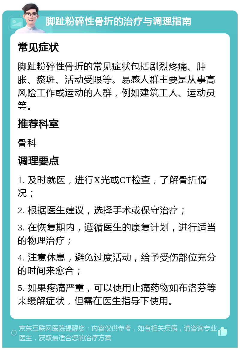 脚趾粉碎性骨折的治疗与调理指南 常见症状 脚趾粉碎性骨折的常见症状包括剧烈疼痛、肿胀、瘀斑、活动受限等。易感人群主要是从事高风险工作或运动的人群，例如建筑工人、运动员等。 推荐科室 骨科 调理要点 1. 及时就医，进行X光或CT检查，了解骨折情况； 2. 根据医生建议，选择手术或保守治疗； 3. 在恢复期内，遵循医生的康复计划，进行适当的物理治疗； 4. 注意休息，避免过度活动，给予受伤部位充分的时间来愈合； 5. 如果疼痛严重，可以使用止痛药物如布洛芬等来缓解症状，但需在医生指导下使用。