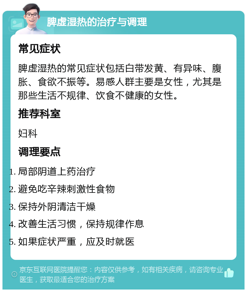 脾虚湿热的治疗与调理 常见症状 脾虚湿热的常见症状包括白带发黄、有异味、腹胀、食欲不振等。易感人群主要是女性，尤其是那些生活不规律、饮食不健康的女性。 推荐科室 妇科 调理要点 局部阴道上药治疗 避免吃辛辣刺激性食物 保持外阴清洁干燥 改善生活习惯，保持规律作息 如果症状严重，应及时就医