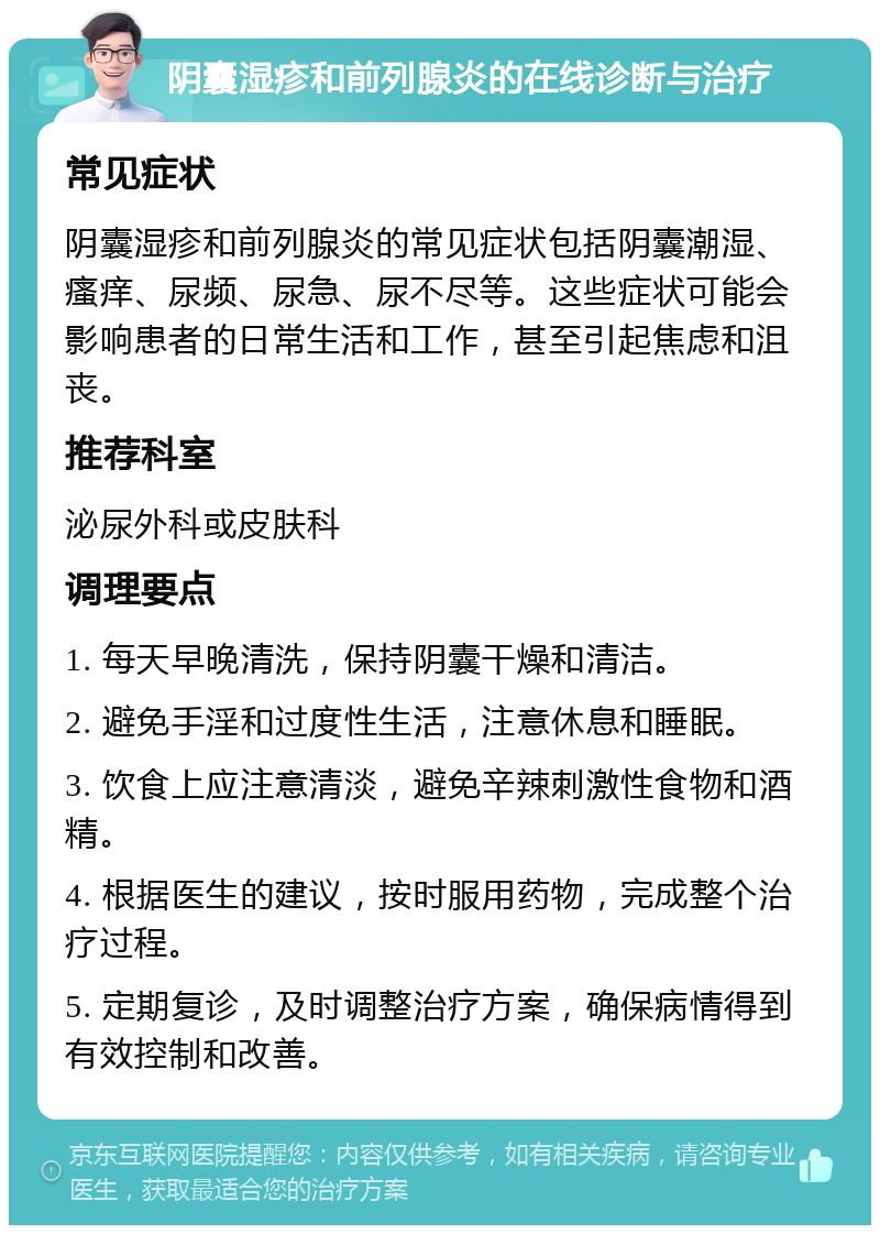 阴囊湿疹和前列腺炎的在线诊断与治疗 常见症状 阴囊湿疹和前列腺炎的常见症状包括阴囊潮湿、瘙痒、尿频、尿急、尿不尽等。这些症状可能会影响患者的日常生活和工作，甚至引起焦虑和沮丧。 推荐科室 泌尿外科或皮肤科 调理要点 1. 每天早晚清洗，保持阴囊干燥和清洁。 2. 避免手淫和过度性生活，注意休息和睡眠。 3. 饮食上应注意清淡，避免辛辣刺激性食物和酒精。 4. 根据医生的建议，按时服用药物，完成整个治疗过程。 5. 定期复诊，及时调整治疗方案，确保病情得到有效控制和改善。