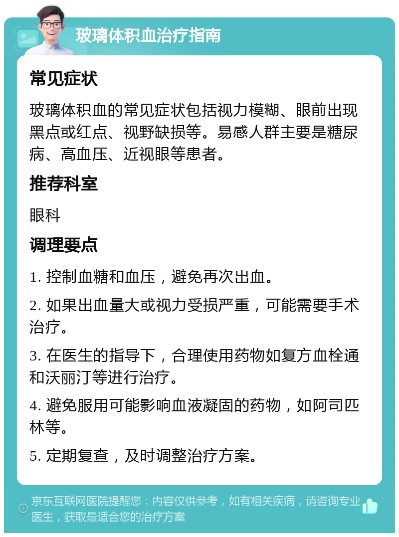 玻璃体积血治疗指南 常见症状 玻璃体积血的常见症状包括视力模糊、眼前出现黑点或红点、视野缺损等。易感人群主要是糖尿病、高血压、近视眼等患者。 推荐科室 眼科 调理要点 1. 控制血糖和血压，避免再次出血。 2. 如果出血量大或视力受损严重，可能需要手术治疗。 3. 在医生的指导下，合理使用药物如复方血栓通和沃丽汀等进行治疗。 4. 避免服用可能影响血液凝固的药物，如阿司匹林等。 5. 定期复查，及时调整治疗方案。