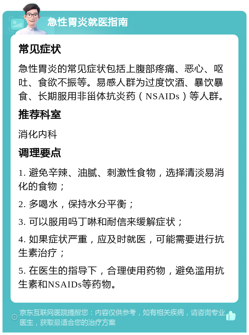 急性胃炎就医指南 常见症状 急性胃炎的常见症状包括上腹部疼痛、恶心、呕吐、食欲不振等。易感人群为过度饮酒、暴饮暴食、长期服用非甾体抗炎药（NSAIDs）等人群。 推荐科室 消化内科 调理要点 1. 避免辛辣、油腻、刺激性食物，选择清淡易消化的食物； 2. 多喝水，保持水分平衡； 3. 可以服用吗丁啉和耐信来缓解症状； 4. 如果症状严重，应及时就医，可能需要进行抗生素治疗； 5. 在医生的指导下，合理使用药物，避免滥用抗生素和NSAIDs等药物。