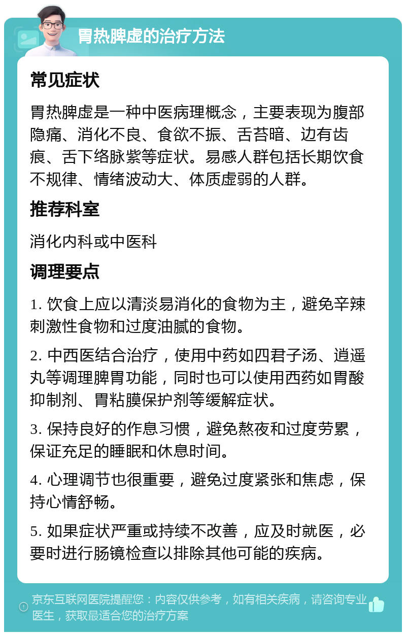 胃热脾虚的治疗方法 常见症状 胃热脾虚是一种中医病理概念，主要表现为腹部隐痛、消化不良、食欲不振、舌苔暗、边有齿痕、舌下络脉紫等症状。易感人群包括长期饮食不规律、情绪波动大、体质虚弱的人群。 推荐科室 消化内科或中医科 调理要点 1. 饮食上应以清淡易消化的食物为主，避免辛辣刺激性食物和过度油腻的食物。 2. 中西医结合治疗，使用中药如四君子汤、逍遥丸等调理脾胃功能，同时也可以使用西药如胃酸抑制剂、胃粘膜保护剂等缓解症状。 3. 保持良好的作息习惯，避免熬夜和过度劳累，保证充足的睡眠和休息时间。 4. 心理调节也很重要，避免过度紧张和焦虑，保持心情舒畅。 5. 如果症状严重或持续不改善，应及时就医，必要时进行肠镜检查以排除其他可能的疾病。