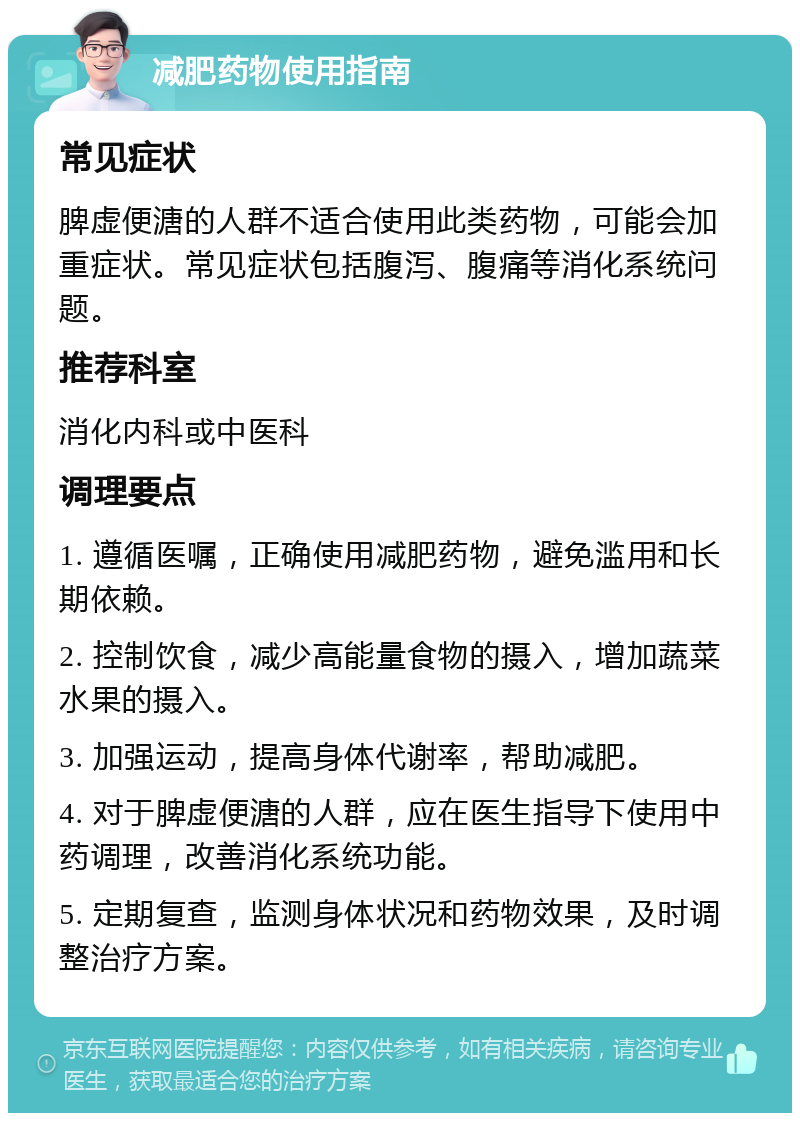 减肥药物使用指南 常见症状 脾虚便溏的人群不适合使用此类药物，可能会加重症状。常见症状包括腹泻、腹痛等消化系统问题。 推荐科室 消化内科或中医科 调理要点 1. 遵循医嘱，正确使用减肥药物，避免滥用和长期依赖。 2. 控制饮食，减少高能量食物的摄入，增加蔬菜水果的摄入。 3. 加强运动，提高身体代谢率，帮助减肥。 4. 对于脾虚便溏的人群，应在医生指导下使用中药调理，改善消化系统功能。 5. 定期复查，监测身体状况和药物效果，及时调整治疗方案。