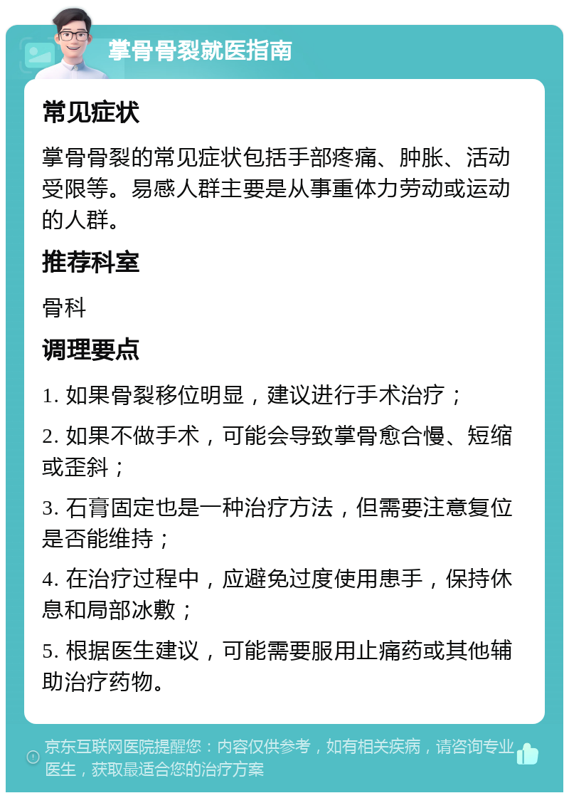 掌骨骨裂就医指南 常见症状 掌骨骨裂的常见症状包括手部疼痛、肿胀、活动受限等。易感人群主要是从事重体力劳动或运动的人群。 推荐科室 骨科 调理要点 1. 如果骨裂移位明显，建议进行手术治疗； 2. 如果不做手术，可能会导致掌骨愈合慢、短缩或歪斜； 3. 石膏固定也是一种治疗方法，但需要注意复位是否能维持； 4. 在治疗过程中，应避免过度使用患手，保持休息和局部冰敷； 5. 根据医生建议，可能需要服用止痛药或其他辅助治疗药物。