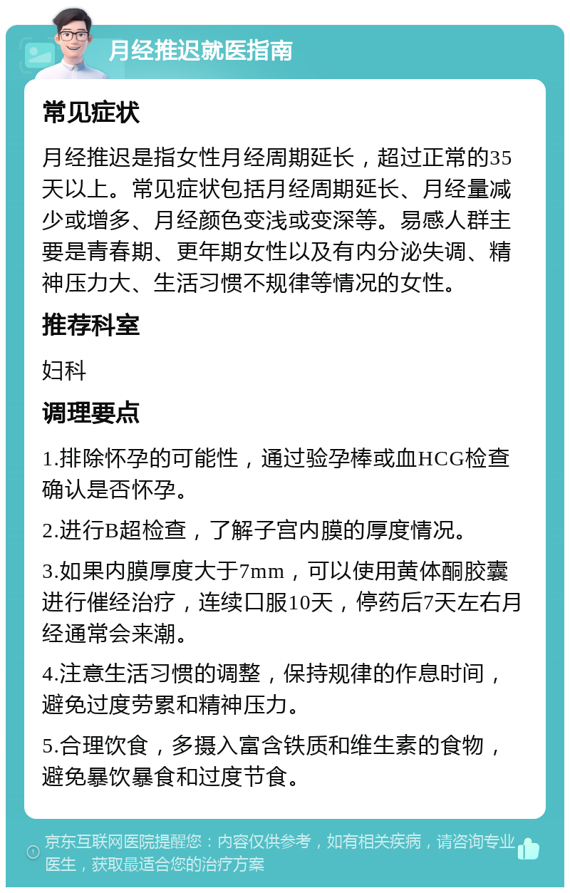 月经推迟就医指南 常见症状 月经推迟是指女性月经周期延长，超过正常的35天以上。常见症状包括月经周期延长、月经量减少或增多、月经颜色变浅或变深等。易感人群主要是青春期、更年期女性以及有内分泌失调、精神压力大、生活习惯不规律等情况的女性。 推荐科室 妇科 调理要点 1.排除怀孕的可能性，通过验孕棒或血HCG检查确认是否怀孕。 2.进行B超检查，了解子宫内膜的厚度情况。 3.如果内膜厚度大于7mm，可以使用黄体酮胶囊进行催经治疗，连续口服10天，停药后7天左右月经通常会来潮。 4.注意生活习惯的调整，保持规律的作息时间，避免过度劳累和精神压力。 5.合理饮食，多摄入富含铁质和维生素的食物，避免暴饮暴食和过度节食。