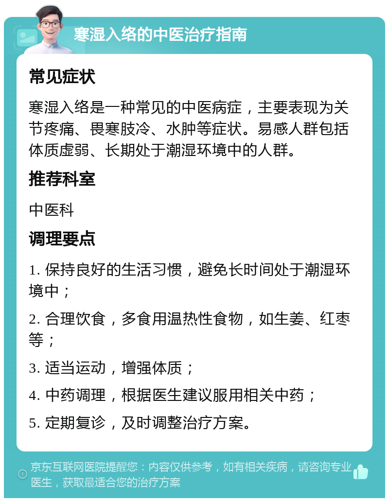 寒湿入络的中医治疗指南 常见症状 寒湿入络是一种常见的中医病症，主要表现为关节疼痛、畏寒肢冷、水肿等症状。易感人群包括体质虚弱、长期处于潮湿环境中的人群。 推荐科室 中医科 调理要点 1. 保持良好的生活习惯，避免长时间处于潮湿环境中； 2. 合理饮食，多食用温热性食物，如生姜、红枣等； 3. 适当运动，增强体质； 4. 中药调理，根据医生建议服用相关中药； 5. 定期复诊，及时调整治疗方案。